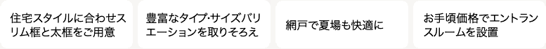 住宅スタイルに合わせたスリム框と太框をご用意 豊富なタイプ・サイズバリエーションを取りそろえ 網戸で夏場でも快適に お手頃価格でエントランスルームを設置